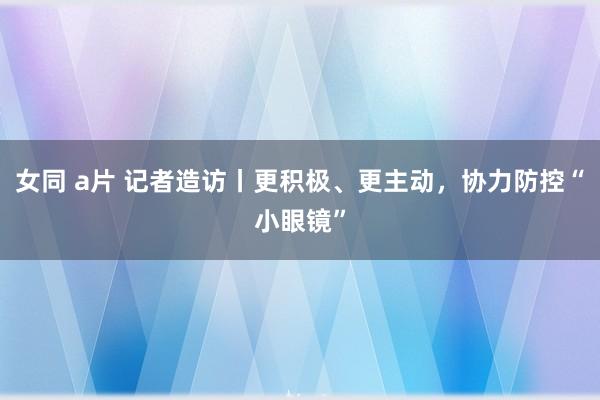 女同 a片 记者造访丨更积极、更主动，协力防控“小眼镜”