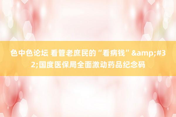 色中色论坛 看管老庶民的“看病钱”&#32;国度医保局全面激动药品纪念码