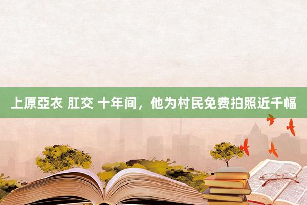 上原亞衣 肛交 十年间，他为村民免费拍照近千幅