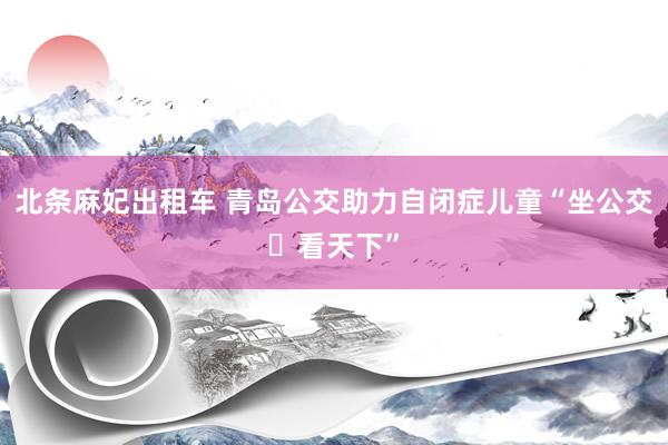 北条麻妃出租车 青岛公交助力自闭症儿童“坐公交・看天下”