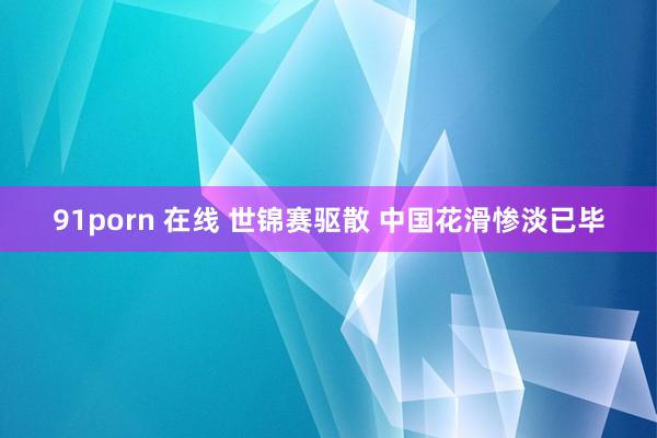 91porn 在线 世锦赛驱散 中国花滑惨淡已毕