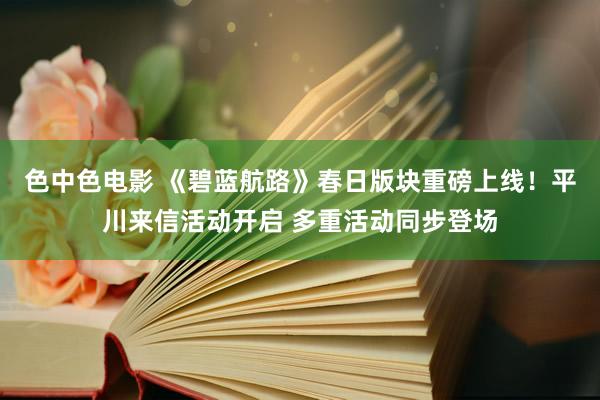 色中色电影 《碧蓝航路》春日版块重磅上线！平川来信活动开启 多重活动同步登场
