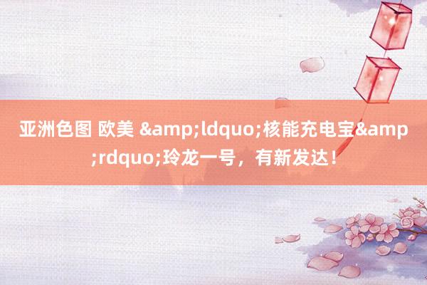 亚洲色图 欧美 &ldquo;核能充电宝&rdquo;玲龙一号，有新发达！