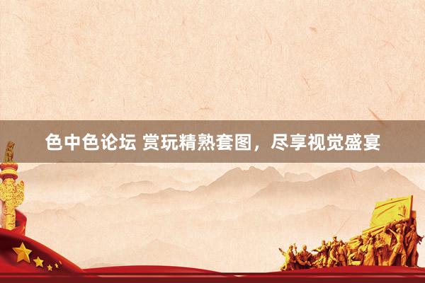 色中色论坛 赏玩精熟套图，尽享视觉盛宴