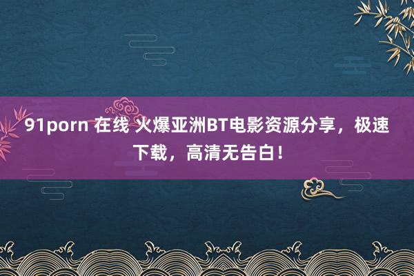 91porn 在线 火爆亚洲BT电影资源分享，极速下载，高清无告白！