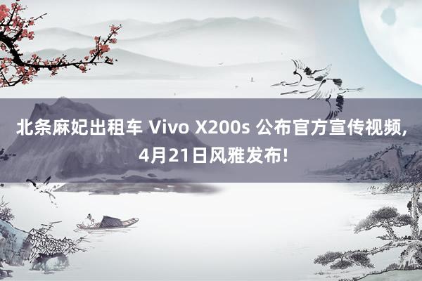 北条麻妃出租车 Vivo X200s 公布官方宣传视频， 4月21日风雅发布!