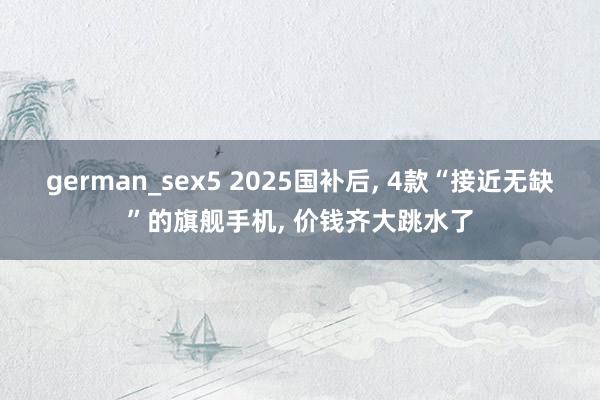 german_sex5 2025国补后， 4款“接近无缺”的旗舰手机， 价钱齐大跳水了