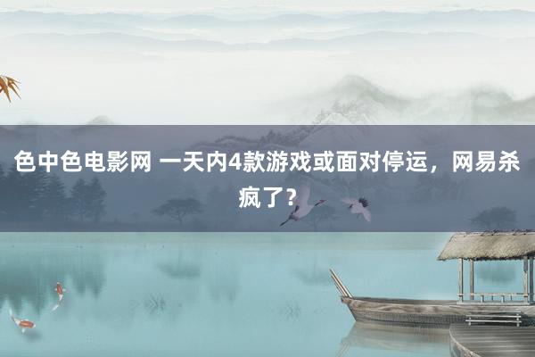 色中色电影网 一天内4款游戏或面对停运，网易杀疯了？