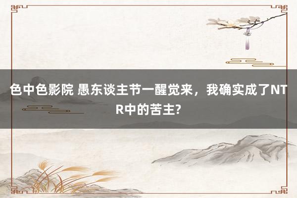 色中色影院 愚东谈主节一醒觉来，我确实成了NTR中的苦主?