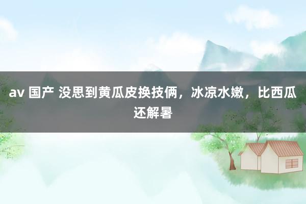av 国产 没思到黄瓜皮换技俩，冰凉水嫩，比西瓜还解暑