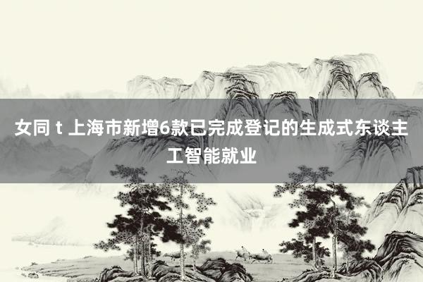 女同 t 上海市新增6款已完成登记的生成式东谈主工智能就业