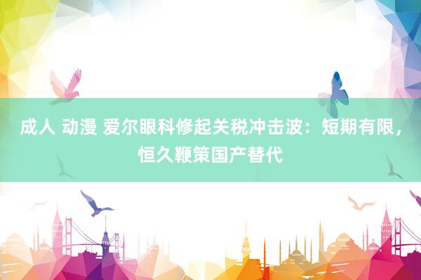 成人 动漫 爱尔眼科修起关税冲击波：短期有限，恒久鞭策国产替代