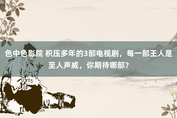色中色影院 积压多年的3部电视剧，每一部王人是至人声威，你期待哪部？