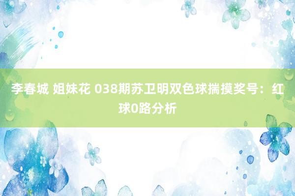 李春城 姐妹花 038期苏卫明双色球揣摸奖号：红球0路分析