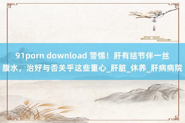 91porn download 警惕！肝有结节伴一丝腹水，治好与否关乎这些重心_肝脏_休养_肝病病院