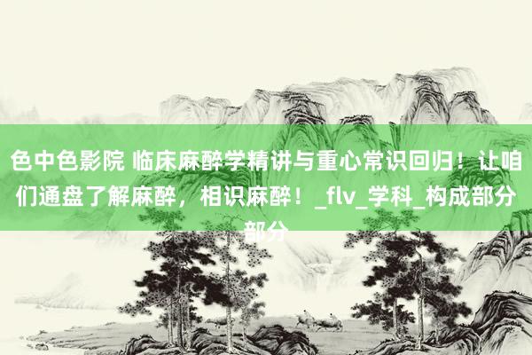 色中色影院 临床麻醉学精讲与重心常识回归！让咱们通盘了解麻醉，相识麻醉！_flv_学科_构成部分