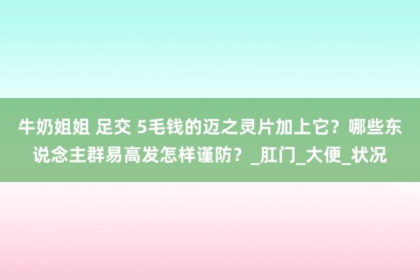 牛奶姐姐 足交 5毛钱的迈之灵片加上它？哪些东说念主群易高发怎样谨防？_肛门_大便_状况