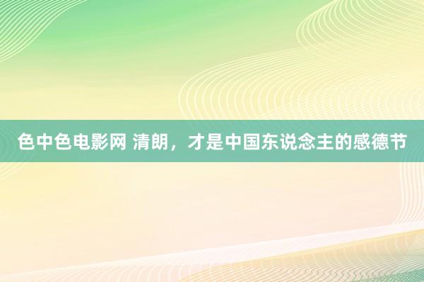 色中色电影网 清朗，才是中国东说念主的感德节