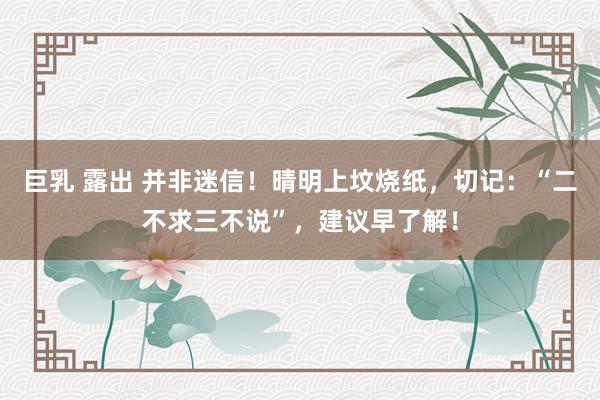 巨乳 露出 并非迷信！晴明上坟烧纸，切记：“二不求三不说”，建议早了解！