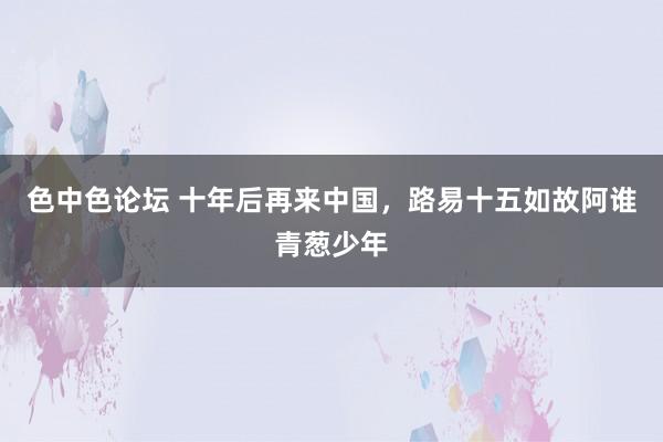 色中色论坛 十年后再来中国，路易十五如故阿谁青葱少年