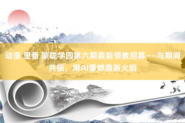 动漫 里番 蒙眬学园第六期鼎新领教招募——与期间共振，用AI重燃鼎新火焰