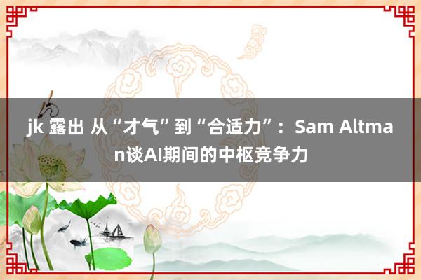 jk 露出 从“才气”到“合适力”：Sam Altman谈AI期间的中枢竞争力