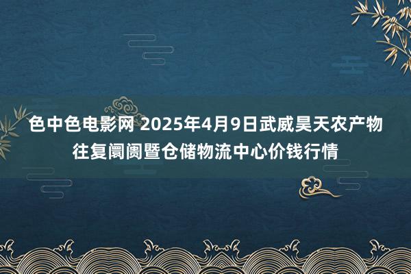 色中色电影网 2025年4月9日武威昊天农产物往复阛阓暨仓储物流中心价钱行情