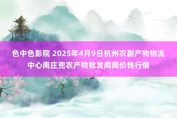 色中色影院 2025年4月9日杭州农副产物物流中心南庄兜农产物批发阛阓价钱行情