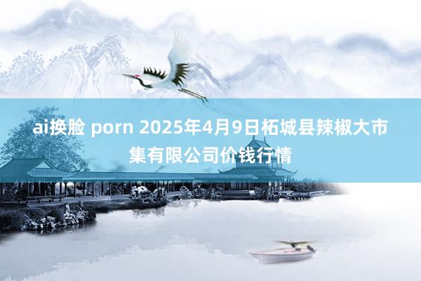 ai换脸 porn 2025年4月9日柘城县辣椒大市集有限公司价钱行情