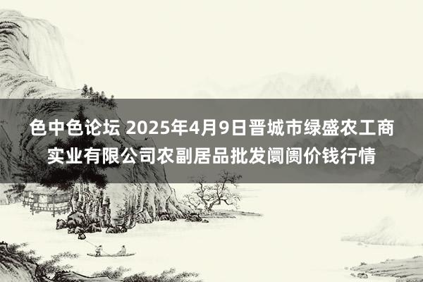 色中色论坛 2025年4月9日晋城市绿盛农工商实业有限公司农副居品批发阛阓价钱行情