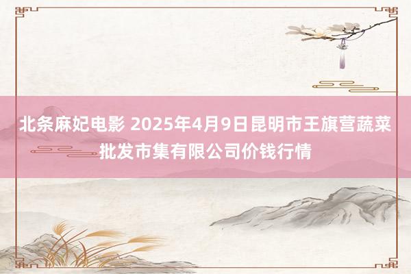 北条麻妃电影 2025年4月9日昆明市王旗营蔬菜批发市集有限公司价钱行情