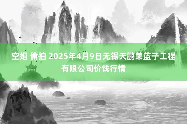 空姐 偷拍 2025年4月9日无锡天鹏菜篮子工程有限公司价钱行情