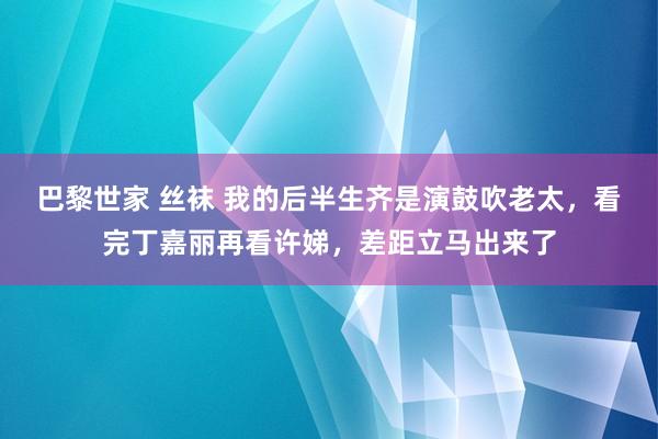 巴黎世家 丝袜 我的后半生齐是演鼓吹老太，看完丁嘉丽再看许娣，差距立马出来了