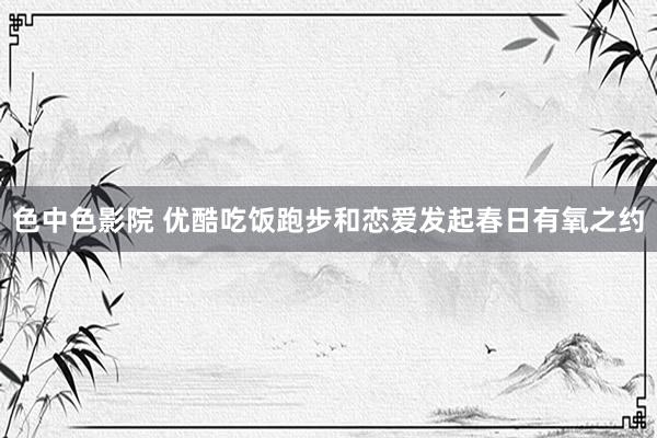 色中色影院 优酷吃饭跑步和恋爱发起春日有氧之约