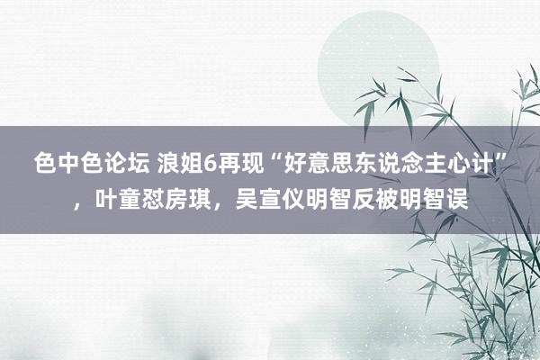 色中色论坛 浪姐6再现“好意思东说念主心计”，叶童怼房琪，吴宣仪明智反被明智误