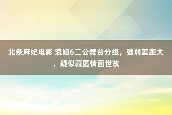 北条麻妃电影 浪姐6二公舞台分组，强弱差距大，疑似藏匿情面世故