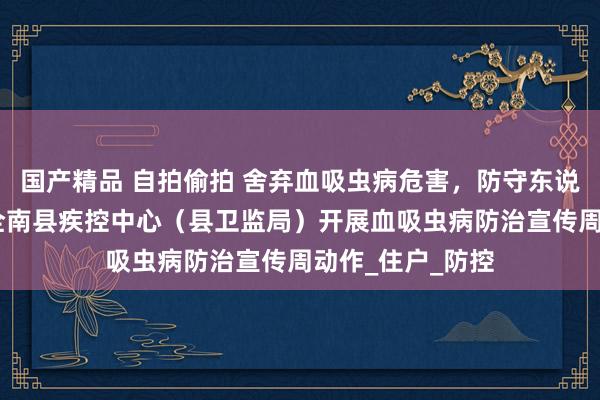国产精品 自拍偷拍 舍弃血吸虫病危害，防守东说念主民健康——全南县疾控中心（县卫监局）开展血吸虫病防治宣传周动作_住户_防控