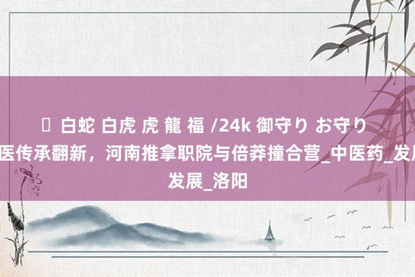 ✨白蛇 白虎 虎 龍 福 /24k 御守り お守り 性情中医传承翻新，河南推拿职院与倍莽撞合营_中医药_发展_洛阳
