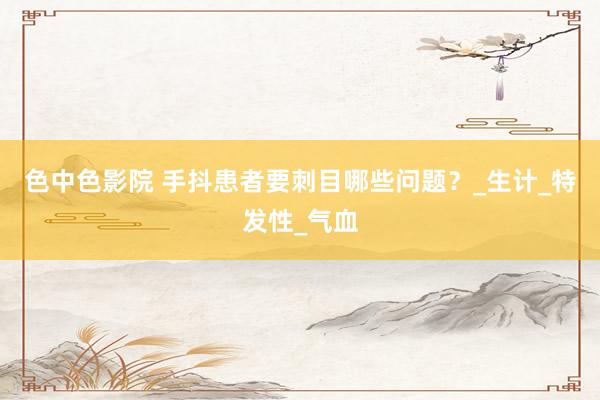 色中色影院 手抖患者要刺目哪些问题？_生计_特发性_气血