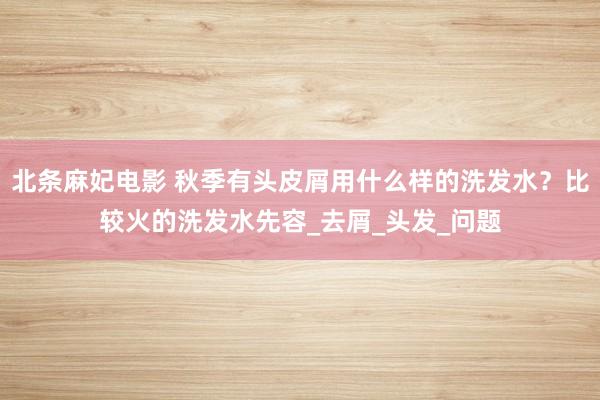 北条麻妃电影 秋季有头皮屑用什么样的洗发水？比较火的洗发水先容_去屑_头发_问题