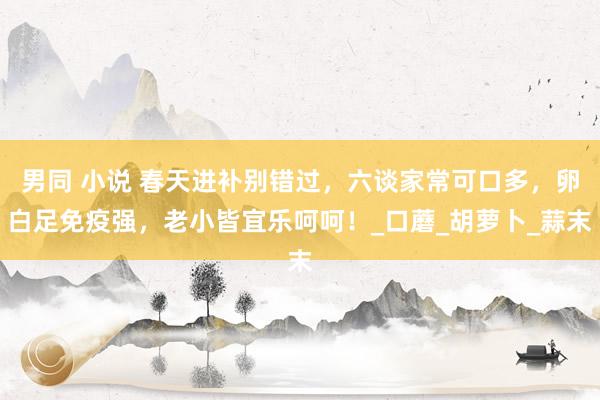 男同 小说 春天进补别错过，六谈家常可口多，卵白足免疫强，老小皆宜乐呵呵！_口蘑_胡萝卜_蒜末