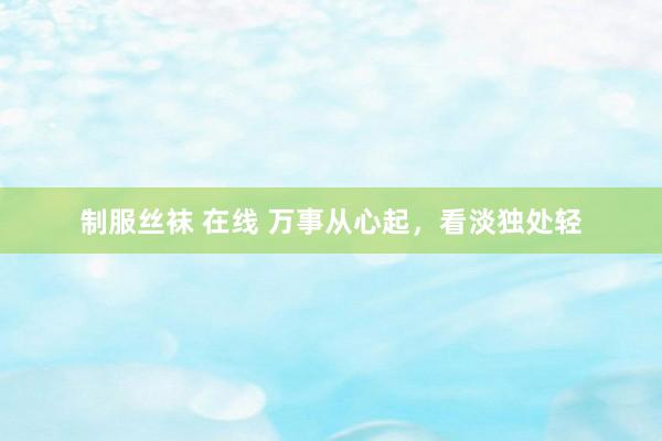制服丝袜 在线 万事从心起，看淡独处轻