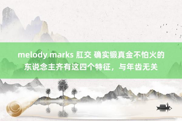 melody marks 肛交 确实锻真金不怕火的东说念主齐有这四个特征，与年齿无关