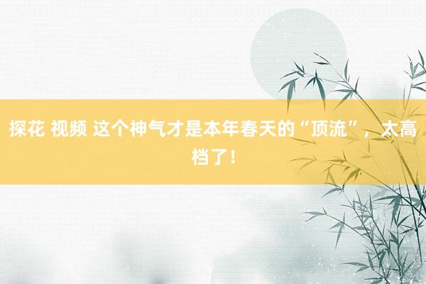 探花 视频 这个神气才是本年春天的“顶流”，太高档了！