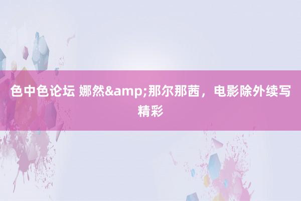 色中色论坛 娜然&那尔那茜，电影除外续写精彩