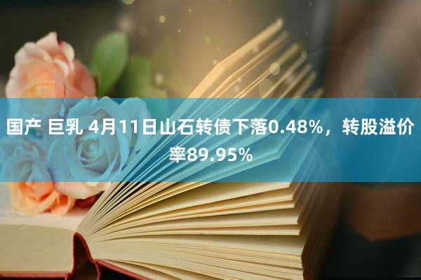 国产 巨乳 4月11日山石转债下落0.48%，转股溢价率89.95%