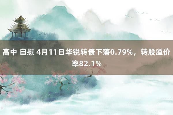高中 自慰 4月11日华锐转债下落0.79%，转股溢价率82.1%
