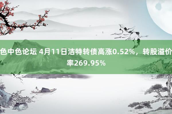 色中色论坛 4月11日洁特转债高涨0.52%，转股溢价率269.95%