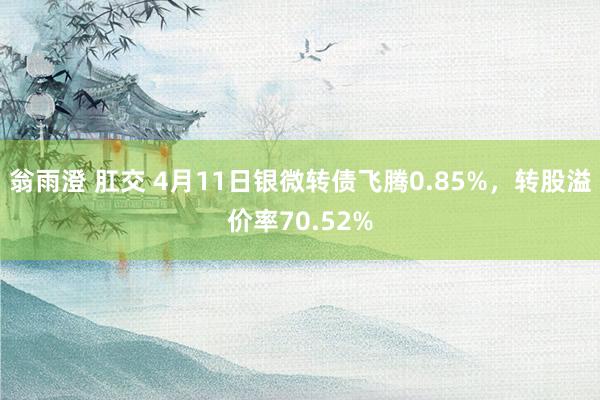翁雨澄 肛交 4月11日银微转债飞腾0.85%，转股溢价率70.52%