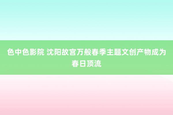 色中色影院 沈阳故宫万般春季主题文创产物成为春日顶流